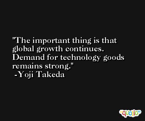 The important thing is that global growth continues. Demand for technology goods remains strong. -Yoji Takeda