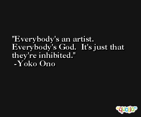 Everybody's an artist.  Everybody's God.  It's just that they're inhibited. -Yoko Ono