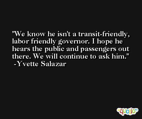 We know he isn't a transit-friendly, labor friendly governor. I hope he hears the public and passengers out there. We will continue to ask him. -Yvette Salazar