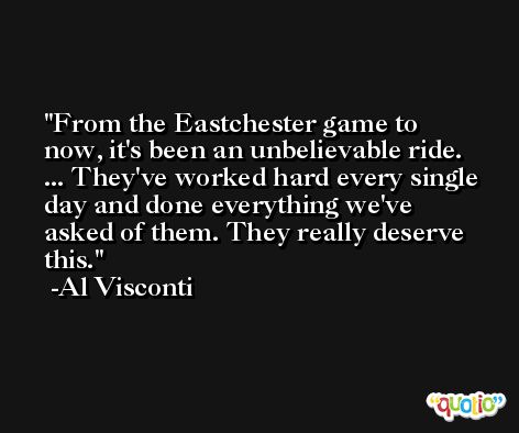 From the Eastchester game to now, it's been an unbelievable ride. ... They've worked hard every single day and done everything we've asked of them. They really deserve this. -Al Visconti