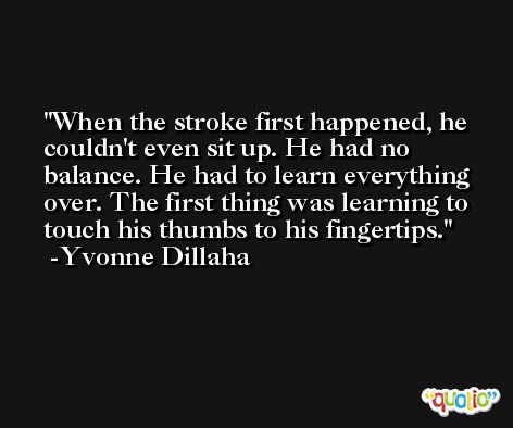 When the stroke first happened, he couldn't even sit up. He had no balance. He had to learn everything over. The first thing was learning to touch his thumbs to his fingertips. -Yvonne Dillaha