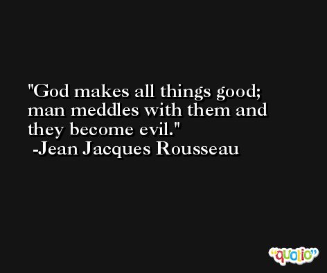 God makes all things good; man meddles with them and they become evil. -Jean Jacques Rousseau