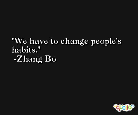 We have to change people's habits. -Zhang Bo