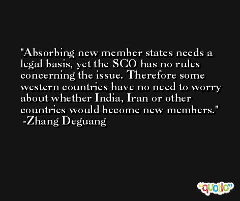 Absorbing new member states needs a legal basis, yet the SCO has no rules concerning the issue. Therefore some western countries have no need to worry about whether India, Iran or other countries would become new members. -Zhang Deguang
