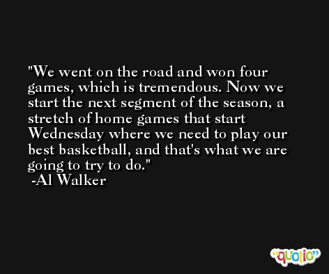 We went on the road and won four games, which is tremendous. Now we start the next segment of the season, a stretch of home games that start Wednesday where we need to play our best basketball, and that's what we are going to try to do. -Al Walker