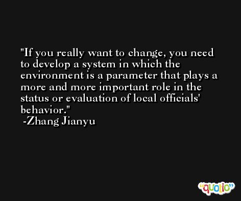 If you really want to change, you need to develop a system in which the environment is a parameter that plays a more and more important role in the status or evaluation of local officials' behavior. -Zhang Jianyu