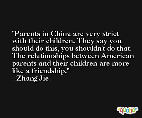 Parents in China are very strict with their children. They say you should do this, you shouldn't do that. The relationships between American parents and their children are more like a friendship. -Zhang Jie
