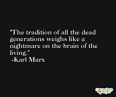 The tradition of all the dead generations weighs like a nightmare on the brain of the living. -Karl Marx
