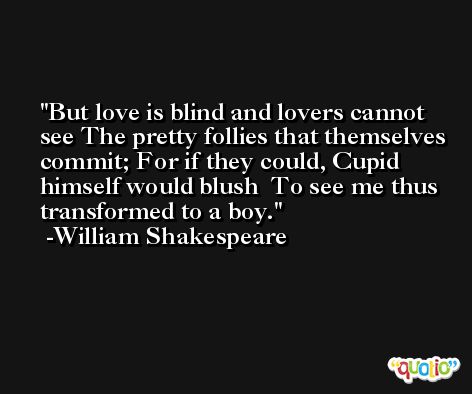 But love is blind and lovers cannot see The pretty follies that themselves commit; For if they could, Cupid himself would blush  To see me thus transformed to a boy. -William Shakespeare