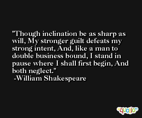 Though inclination be as sharp as will, My stronger guilt defeats my strong intent, And, like a man to double business bound, I stand in pause where I shall first begin, And both neglect. -William Shakespeare
