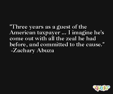 Three years as a guest of the American taxpayer ... I imagine he's come out with all the zeal he had before, and committed to the cause. -Zachary Abuza