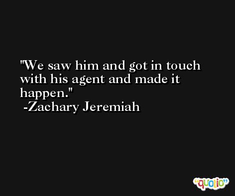 We saw him and got in touch with his agent and made it happen. -Zachary Jeremiah