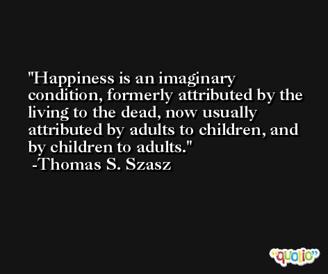 Happiness is an imaginary condition, formerly attributed by the living to the dead, now usually attributed by adults to children, and by children to adults. -Thomas S. Szasz