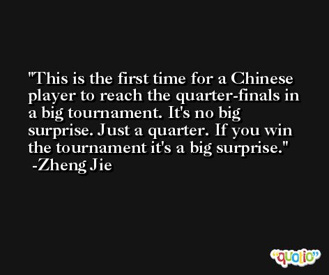 This is the first time for a Chinese player to reach the quarter-finals in a big tournament. It's no big surprise. Just a quarter. If you win the tournament it's a big surprise. -Zheng Jie