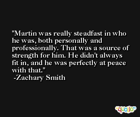 Martin was really steadfast in who he was, both personally and professionally. That was a source of strength for him. He didn't always fit in, and he was perfectly at peace with that. -Zachary Smith