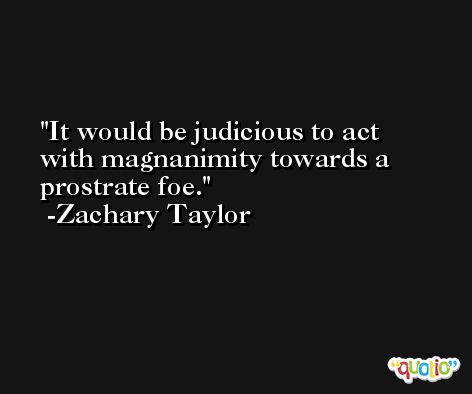 It would be judicious to act with magnanimity towards a prostrate foe. -Zachary Taylor