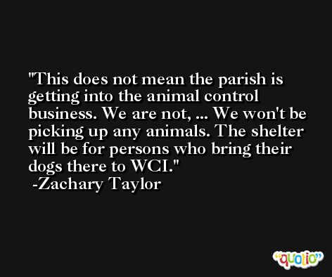 This does not mean the parish is getting into the animal control business. We are not, ... We won't be picking up any animals. The shelter will be for persons who bring their dogs there to WCI. -Zachary Taylor