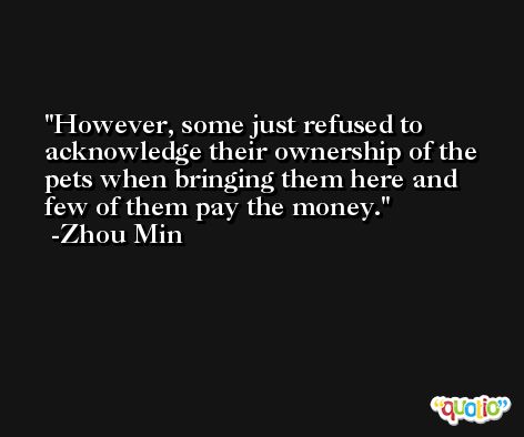 However, some just refused to acknowledge their ownership of the pets when bringing them here and few of them pay the money. -Zhou Min