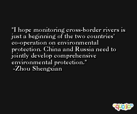 I hope monitoring cross-border rivers is just a beginning of the two countries' co-operation on environmental protection. China and Russia need to jointly develop comprehensive environmental protection. -Zhou Shengxian