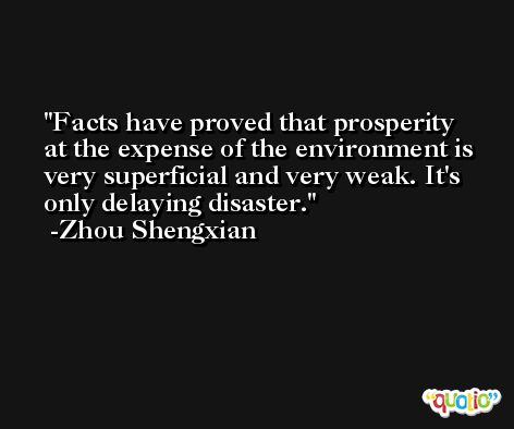 Facts have proved that prosperity at the expense of the environment is very superficial and very weak. It's only delaying disaster. -Zhou Shengxian
