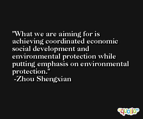 What we are aiming for is achieving coordinated economic social development and environmental protection while putting emphasis on environmental protection. -Zhou Shengxian