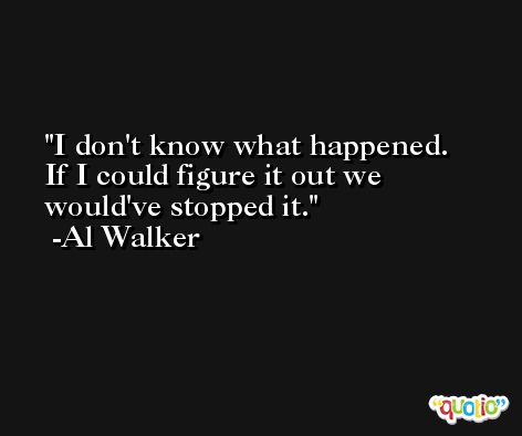I don't know what happened. If I could figure it out we would've stopped it. -Al Walker