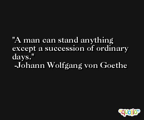 A man can stand anything except a succession of ordinary days. -Johann Wolfgang von Goethe
