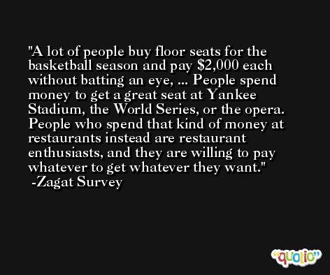 A lot of people buy floor seats for the basketball season and pay $2,000 each without batting an eye, ... People spend money to get a great seat at Yankee Stadium, the World Series, or the opera. People who spend that kind of money at restaurants instead are restaurant enthusiasts, and they are willing to pay whatever to get whatever they want. -Zagat Survey