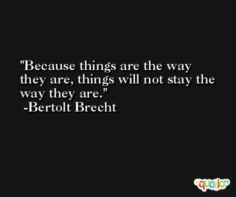 Because things are the way they are, things will not stay the way they are. -Bertolt Brecht