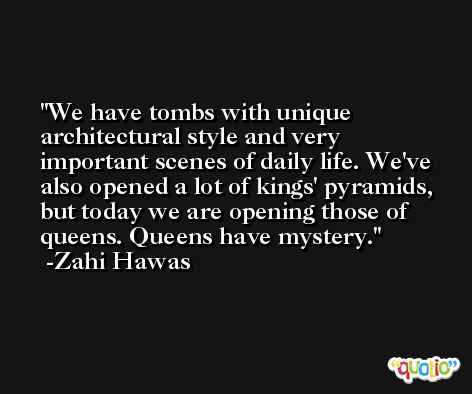 We have tombs with unique architectural style and very important scenes of daily life. We've also opened a lot of kings' pyramids, but today we are opening those of queens. Queens have mystery. -Zahi Hawas