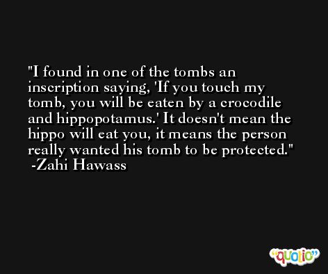 I found in one of the tombs an inscription saying, 'If you touch my tomb, you will be eaten by a crocodile and hippopotamus.' It doesn't mean the hippo will eat you, it means the person really wanted his tomb to be protected. -Zahi Hawass