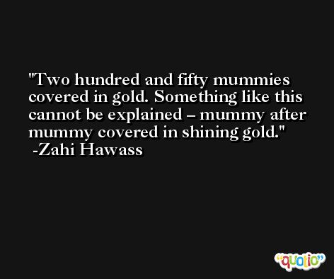 Two hundred and fifty mummies covered in gold. Something like this cannot be explained – mummy after mummy covered in shining gold. -Zahi Hawass