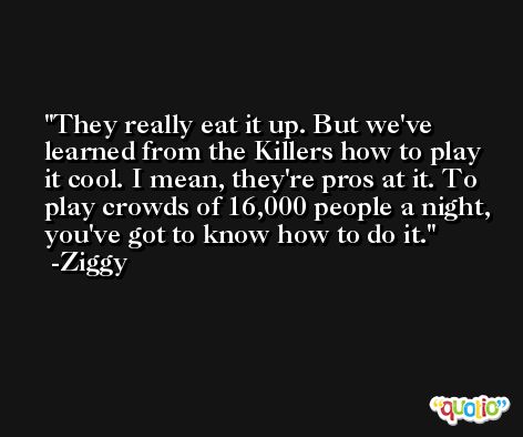 They really eat it up. But we've learned from the Killers how to play it cool. I mean, they're pros at it. To play crowds of 16,000 people a night, you've got to know how to do it. -Ziggy
