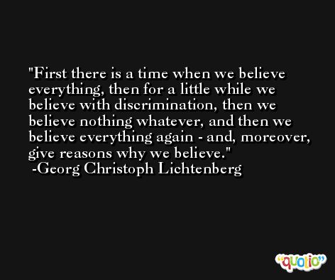First there is a time when we believe everything, then for a little while we believe with discrimination, then we believe nothing whatever, and then we believe everything again - and, moreover, give reasons why we believe. -Georg Christoph Lichtenberg