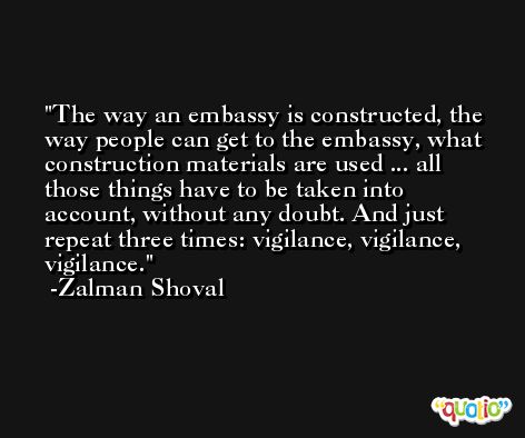 The way an embassy is constructed, the way people can get to the embassy, what construction materials are used ... all those things have to be taken into account, without any doubt. And just repeat three times: vigilance, vigilance, vigilance. -Zalman Shoval