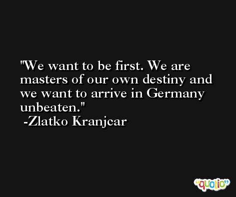 We want to be first. We are masters of our own destiny and we want to arrive in Germany unbeaten. -Zlatko Kranjcar