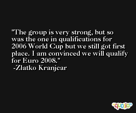 The group is very strong, but so was the one in qualifications for 2006 World Cup but we still got first place. I am convinced we will qualify for Euro 2008. -Zlatko Kranjcar