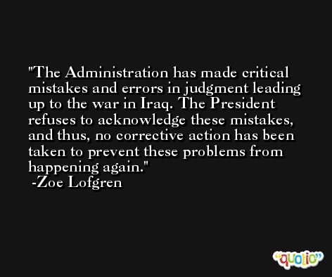 The Administration has made critical mistakes and errors in judgment leading up to the war in Iraq. The President refuses to acknowledge these mistakes, and thus, no corrective action has been taken to prevent these problems from happening again. -Zoe Lofgren