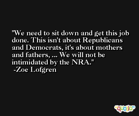 We need to sit down and get this job done. This isn't about Republicans and Democrats, it's about mothers and fathers, ... We will not be intimidated by the NRA. -Zoe Lofgren