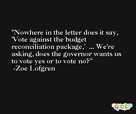 Nowhere in the letter does it say, 'Vote against the budget reconciliation package,'  ... We're asking, does the governor wants us to vote yes or to vote no? -Zoe Lofgren