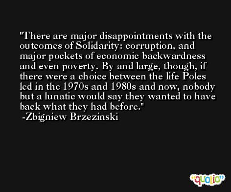 There are major disappointments with the outcomes of Solidarity: corruption, and major pockets of economic backwardness and even poverty. By and large, though, if there were a choice between the life Poles led in the 1970s and 1980s and now, nobody but a lunatic would say they wanted to have back what they had before. -Zbigniew Brzezinski