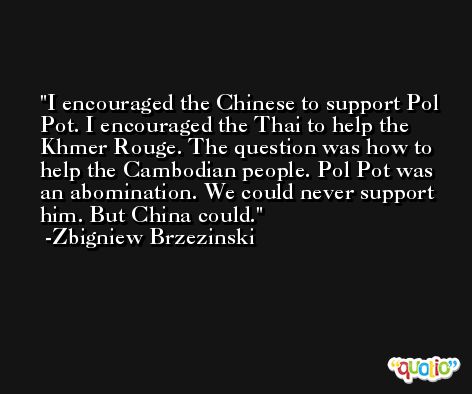 I encouraged the Chinese to support Pol Pot. I encouraged the Thai to help the Khmer Rouge. The question was how to help the Cambodian people. Pol Pot was an abomination. We could never support him. But China could. -Zbigniew Brzezinski