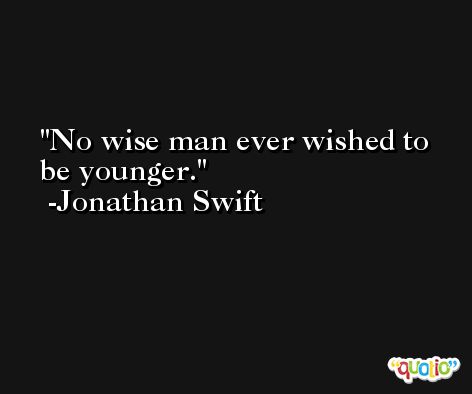 No wise man ever wished to be younger. -Jonathan Swift