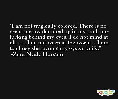 I am not tragically colored. There is no great sorrow dammed up in my soul, nor lurking behind my eyes. I do not mind at all. . . . I do not weep at the world -- I am too busy sharpening my oyster knife. -Zora Neale Hurston