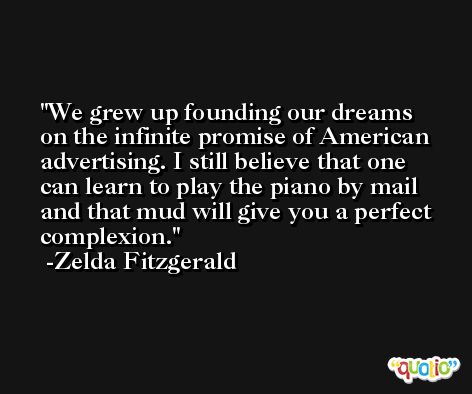 We grew up founding our dreams on the infinite promise of American advertising. I still believe that one can learn to play the piano by mail and that mud will give you a perfect complexion. -Zelda Fitzgerald