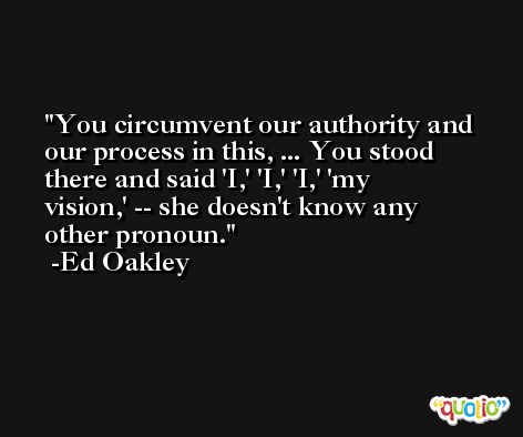 You circumvent our authority and our process in this, ... You stood there and said 'I,' 'I,' 'I,' 'my vision,' -- she doesn't know any other pronoun. -Ed Oakley