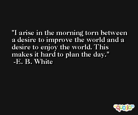 I arise in the morning torn between a desire to improve the world and a desire to enjoy the world. This makes it hard to plan the day. -E. B. White