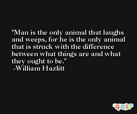 Man is the only animal that laughs and weeps, for he is the only animal that is struck with the difference between what things are and what they ought to be. -William Hazlitt