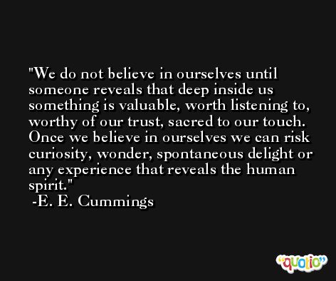We do not believe in ourselves until someone reveals that deep inside us something is valuable, worth listening to, worthy of our trust, sacred to our touch. Once we believe in ourselves we can risk curiosity, wonder, spontaneous delight or any experience that reveals the human spirit. -E. E. Cummings