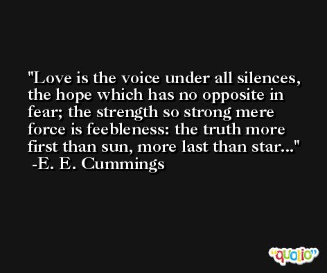 Love is the voice under all silences, the hope which has no opposite in fear; the strength so strong mere force is feebleness: the truth more first than sun, more last than star... -E. E. Cummings